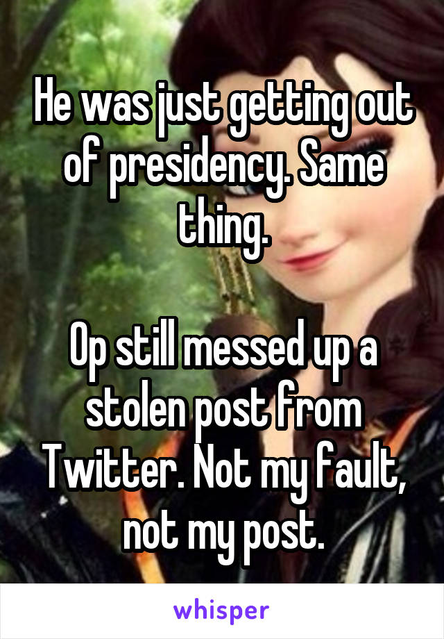 He was just getting out of presidency. Same thing.

Op still messed up a stolen post from Twitter. Not my fault, not my post.