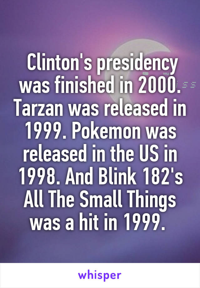  Clinton's presidency was finished in 2000. Tarzan was released in 1999. Pokemon was released in the US in 1998. And Blink 182's All The Small Things was a hit in 1999. 