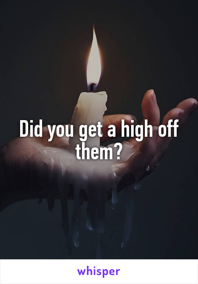 Did you get a high off them?