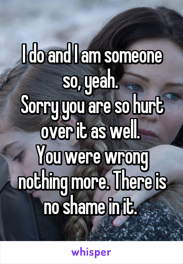 I do and I am someone so, yeah. 
Sorry you are so hurt over it as well. 
You were wrong nothing more. There is no shame in it. 