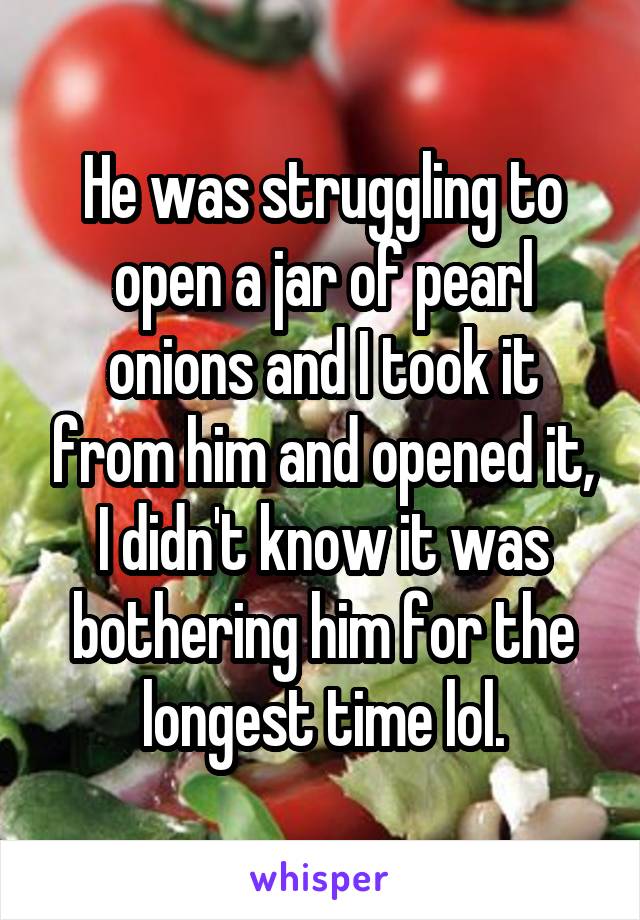 He was struggling to open a jar of pearl onions and I took it from him and opened it, I didn't know it was bothering him for the longest time lol.