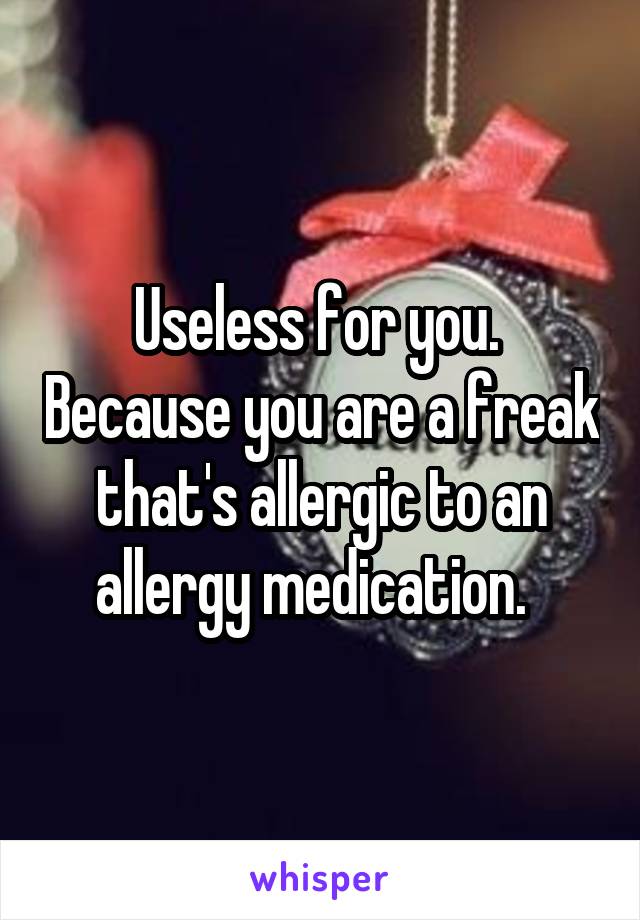 Useless for you.  Because you are a freak that's allergic to an allergy medication.  