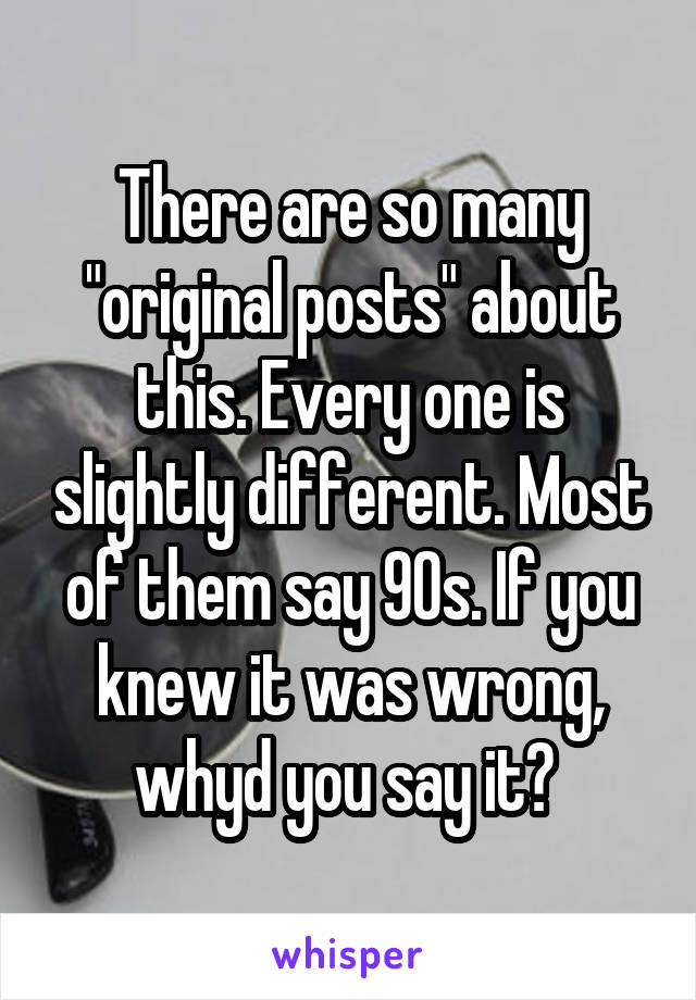 There are so many "original posts" about this. Every one is slightly different. Most of them say 90s. If you knew it was wrong, whyd you say it? 