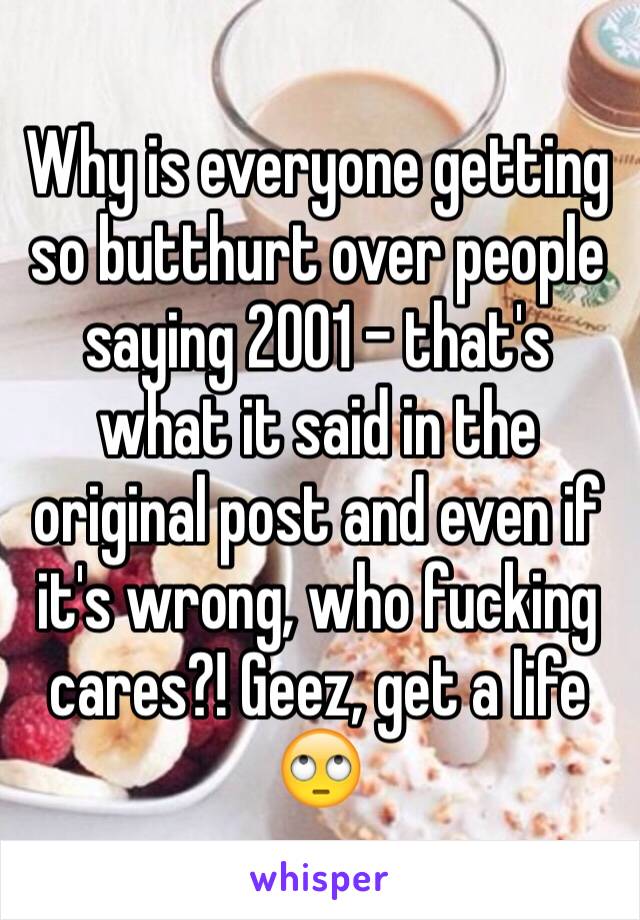 Why is everyone getting so butthurt over people saying 2001 - that's what it said in the original post and even if it's wrong, who fucking cares?! Geez, get a life 🙄
