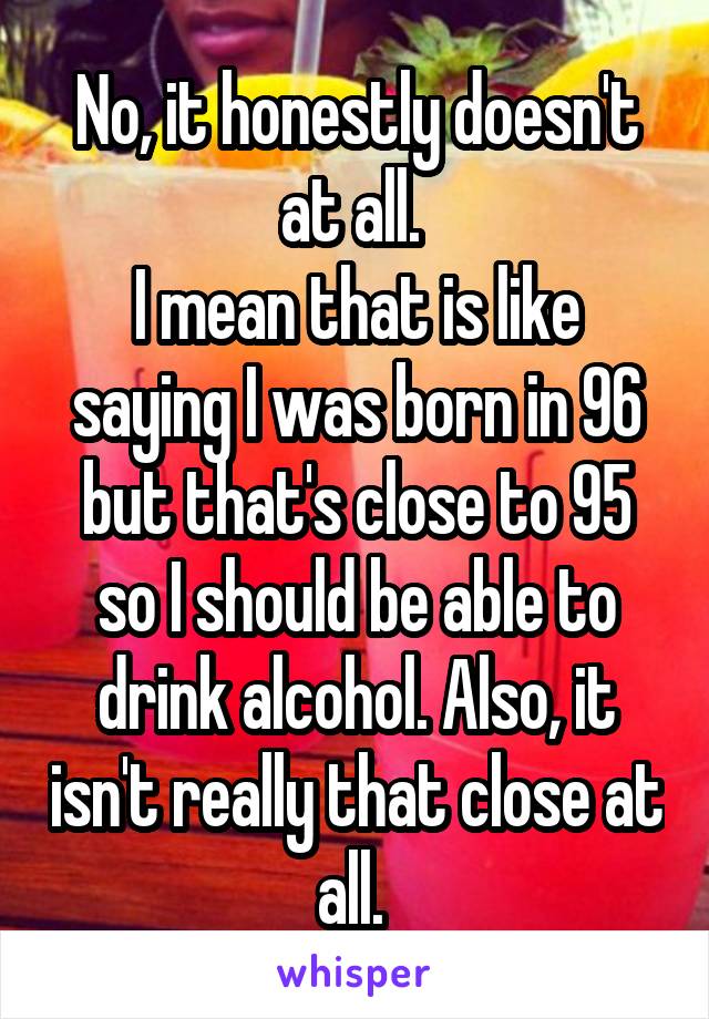 No, it honestly doesn't at all. 
I mean that is like saying I was born in 96 but that's close to 95 so I should be able to drink alcohol. Also, it isn't really that close at all. 