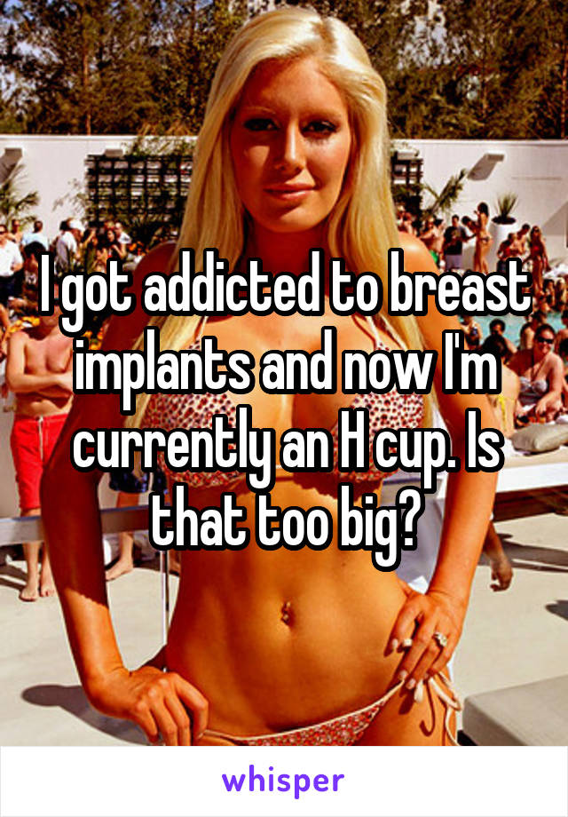 I got addicted to breast implants and now I'm currently an H cup. Is that too big?