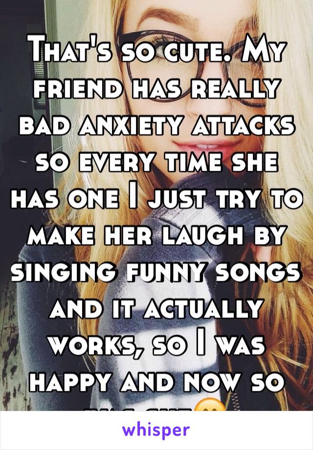 That's so cute. My friend has really bad anxiety attacks so every time she has one I just try to make her laugh by singing funny songs and it actually works, so I was happy and now so was she😊