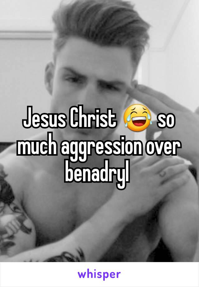 Jesus Christ 😂 so much aggression over benadryl 