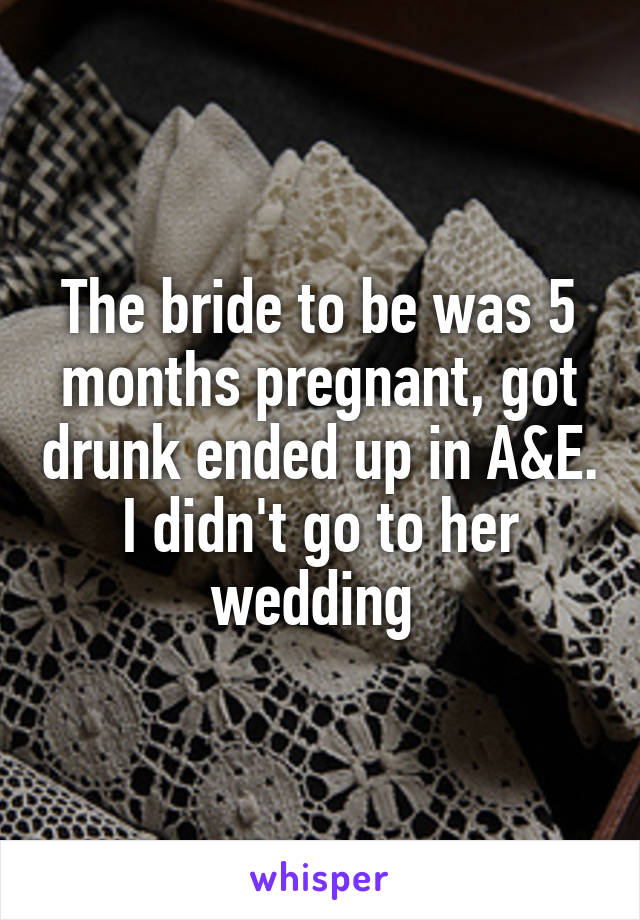 The bride to be was 5 months pregnant, got drunk ended up in A&E. I didn't go to her wedding 