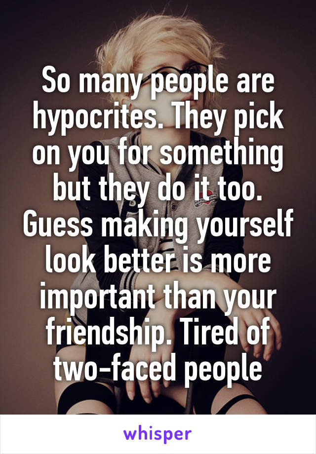 So many people are hypocrites. They pick on you for something but they do it too. Guess making yourself look better is more important than your friendship. Tired of two-faced people