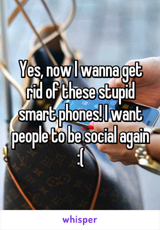 Yes, now I wanna get rid of these stupid smart phones! I want people to be social again :(