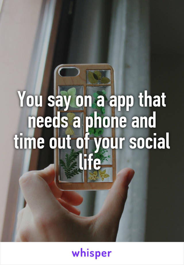 You say on a app that needs a phone and time out of your social life 