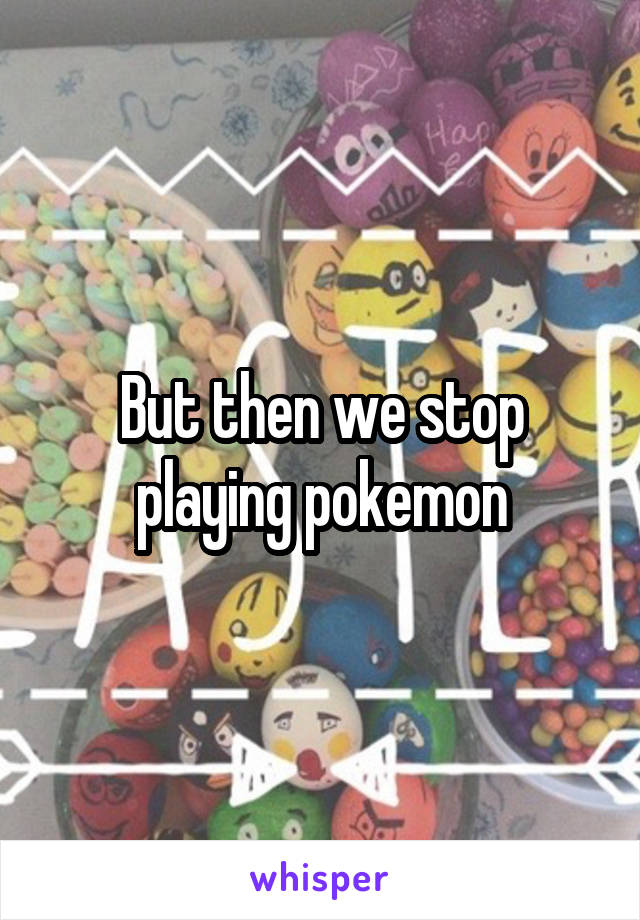 But then we stop playing pokemon