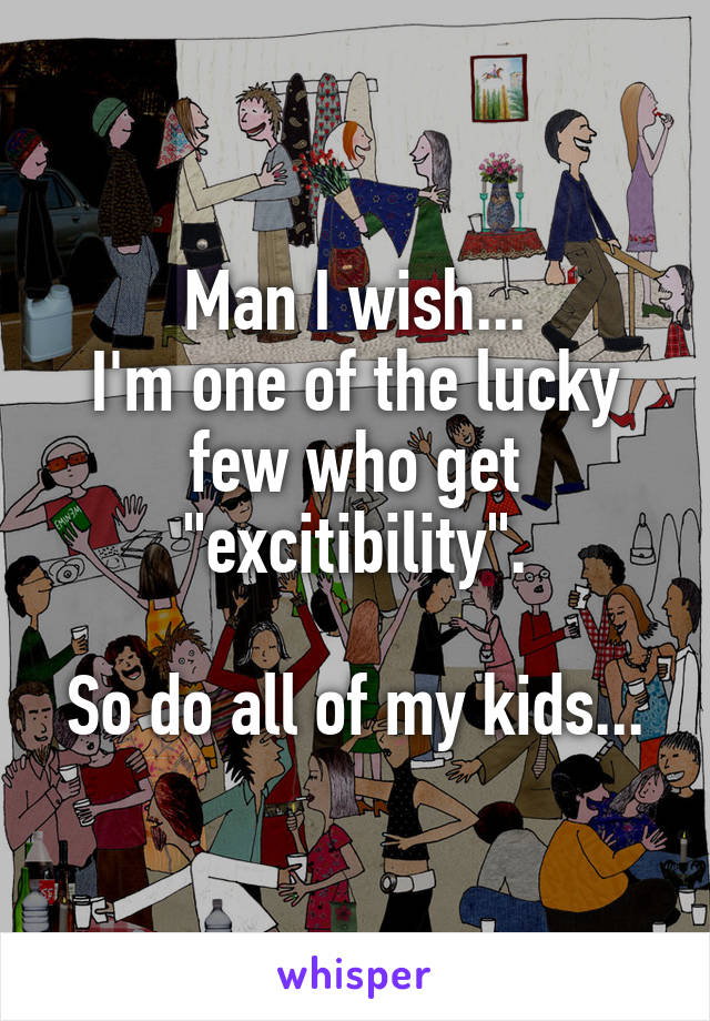 Man I wish...
I'm one of the lucky few who get "excitibility".

So do all of my kids...