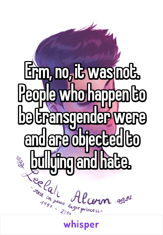 Erm, no, it was not. People who happen to be transgender were and are objected to bullying and hate. 