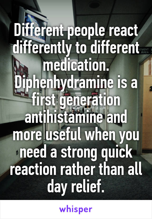 Different people react differently to different medication. Diphenhydramine is a first generation antihistamine and more useful when you need a strong quick reaction rather than all day relief.