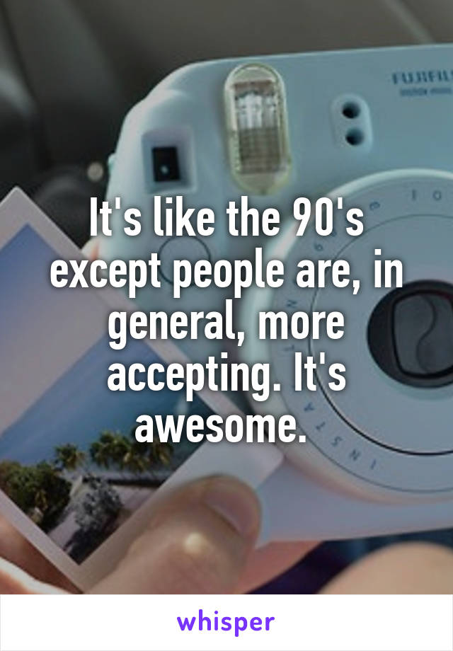 It's like the 90's except people are, in general, more accepting. It's awesome. 