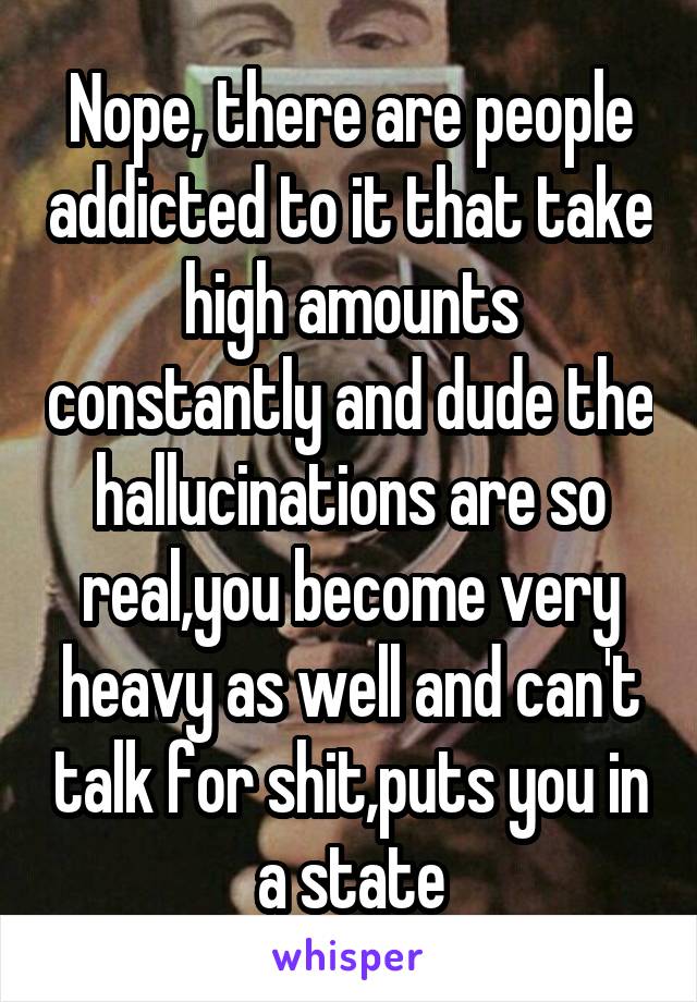 Nope, there are people addicted to it that take high amounts constantly and dude the hallucinations are so real,you become very heavy as well and can't talk for shit,puts you in a state