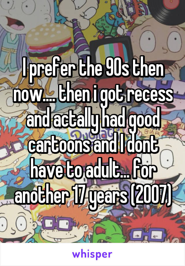 I prefer the 90s then now.... then i got recess and actally had good cartoons and I dont have to adult... for another 17 years (2007)