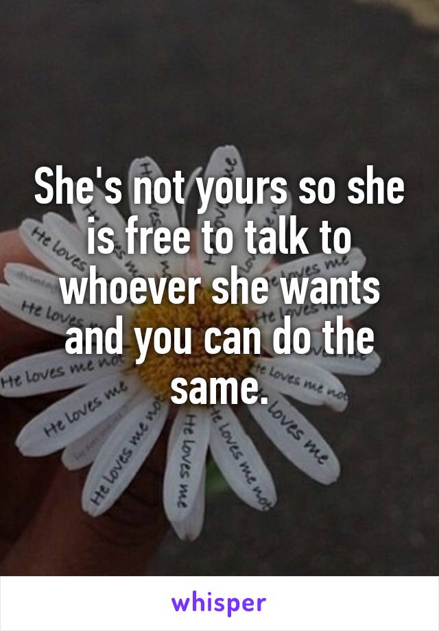 She's not yours so she is free to talk to whoever she wants and you can do the same.
