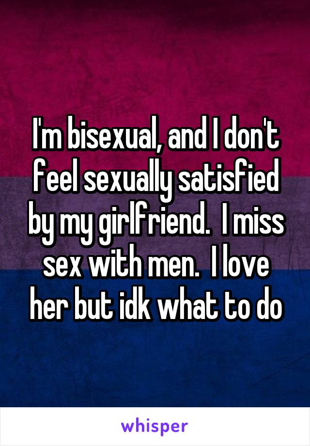 I'm bisexual, and I don't feel sexually satisfied by my girlfriend.  I miss sex with men.  I love her but idk what to do