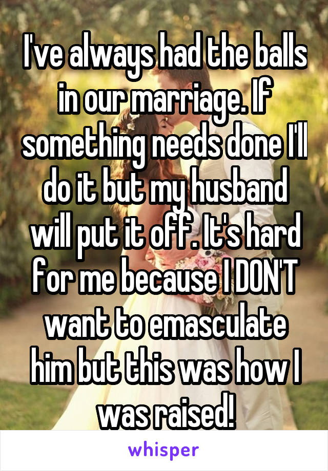 I've always had the balls in our marriage. If something needs done I'll do it but my husband will put it off. It's hard for me because I DON'T want to emasculate him but this was how I was raised!