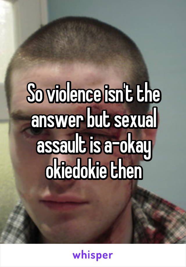So violence isn't the answer but sexual assault is a-okay okiedokie then