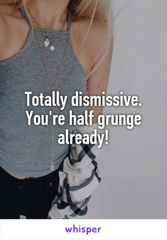 Totally dismissive. You're half grunge already!