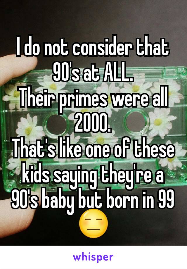 I do not consider that 90's at ALL.
Their primes were all 2000.
That's like one of these kids saying they're a 90's baby but born in 99 😑