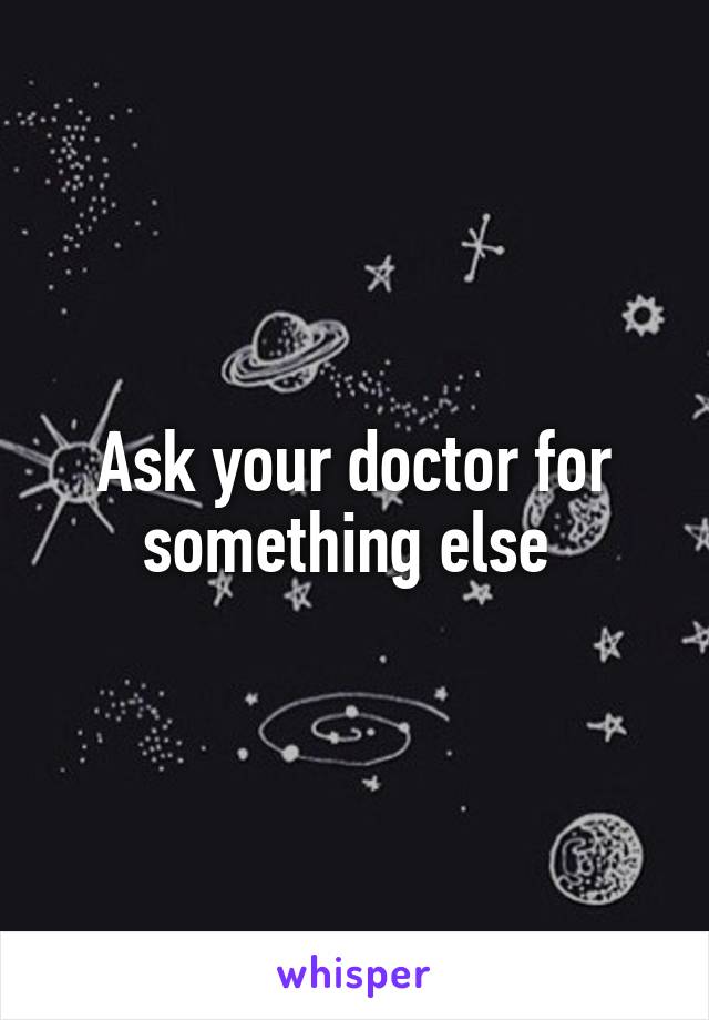 Ask your doctor for something else 
