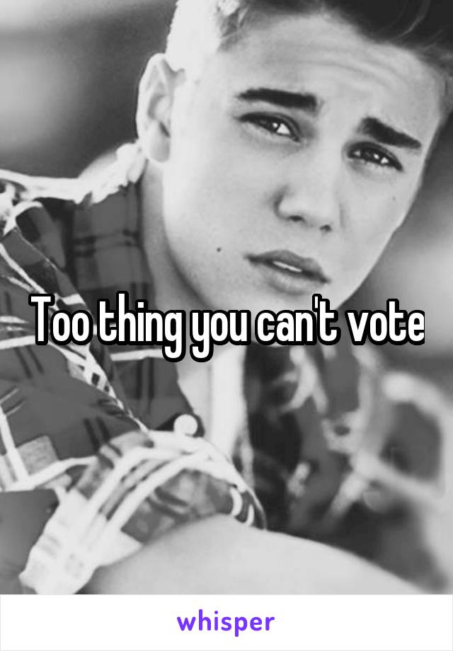 Too thing you can't vote