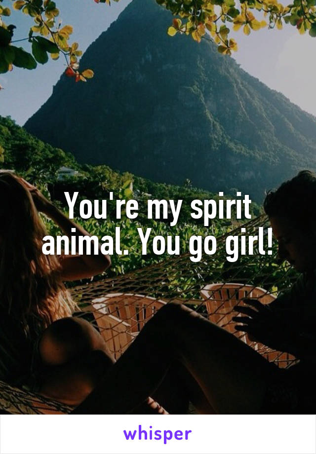 You're my spirit animal. You go girl!