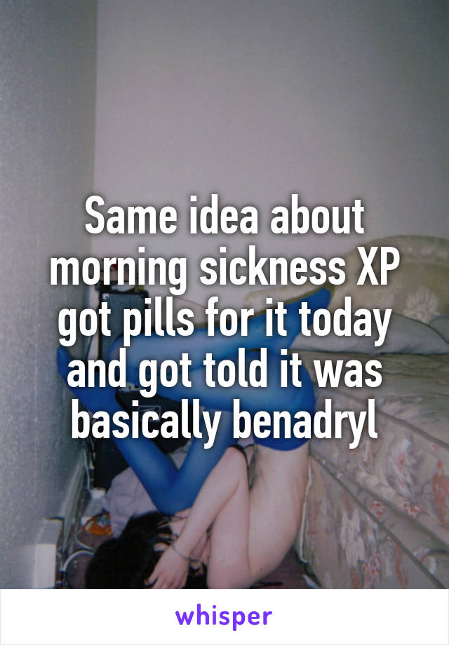 Same idea about morning sickness XP
got pills for it today and got told it was basically benadryl