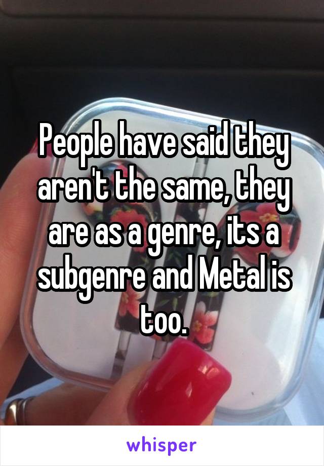 People have said they aren't the same, they are as a genre, its a subgenre and Metal is too.