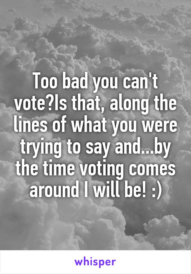 Too bad you can't vote?Is that, along the lines of what you were trying to say and...by the time voting comes around I will be! :)