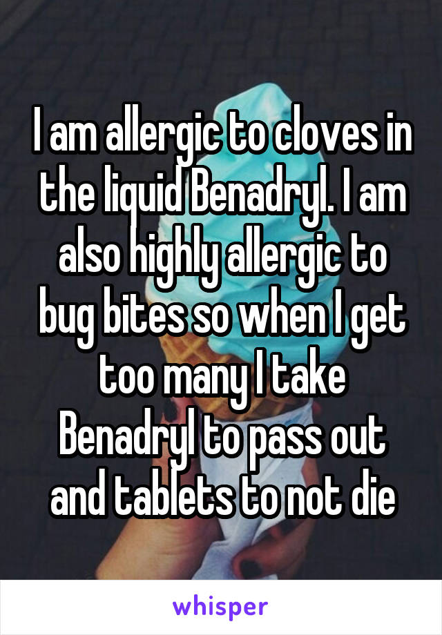 I am allergic to cloves in the liquid Benadryl. I am also highly allergic to bug bites so when I get too many I take Benadryl to pass out and tablets to not die