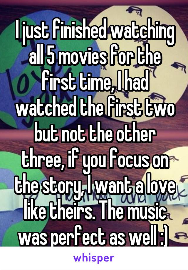 I just finished watching all 5 movies for the first time, I had watched the first two but not the other three, if you focus on the story, I want a love like theirs. The music was perfect as well :) 