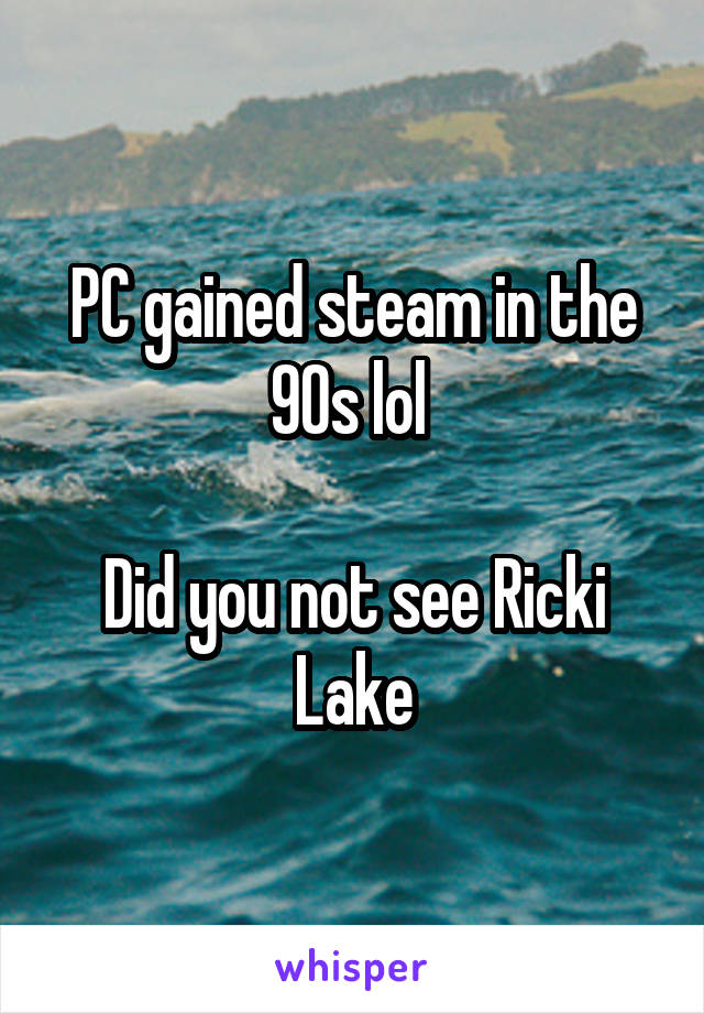 PC gained steam in the 90s lol 

Did you not see Ricki Lake