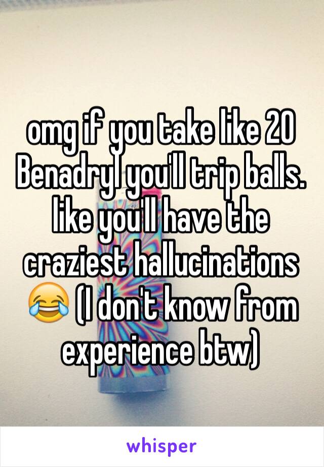omg if you take like 20 Benadryl you'll trip balls. like you'll have the craziest hallucinations 😂 (I don't know from experience btw)