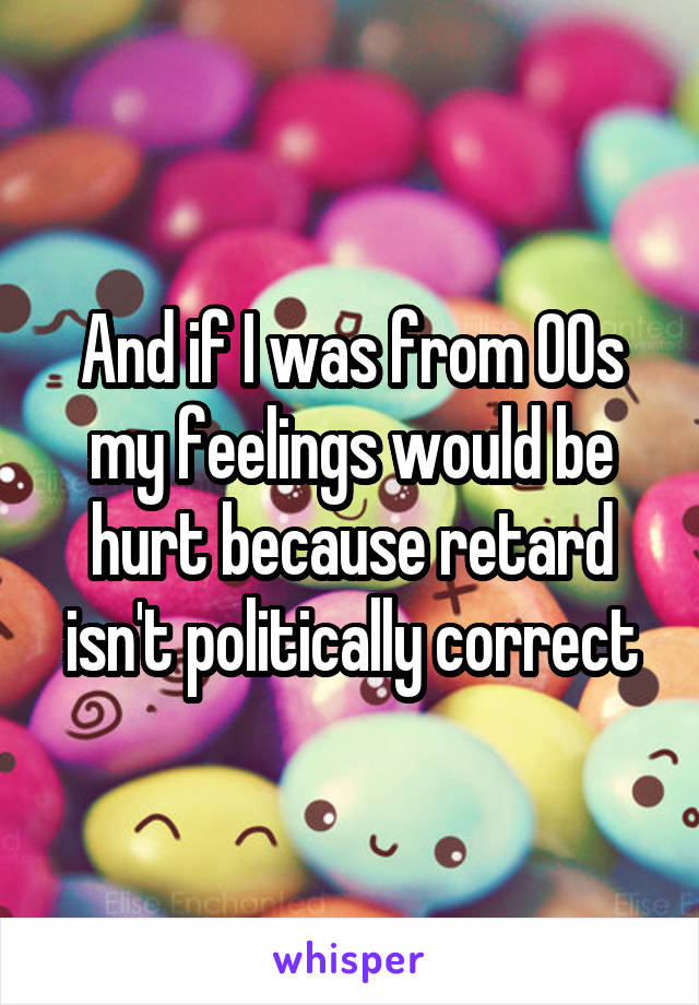 And if I was from 00s my feelings would be hurt because retard isn't politically correct