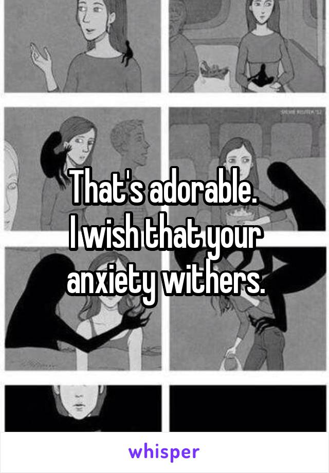 That's adorable. 
I wish that your anxiety withers.