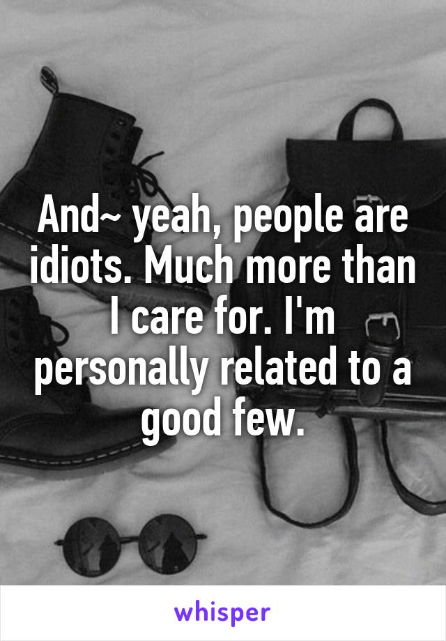 And~ yeah, people are idiots. Much more than I care for. I'm personally related to a good few.