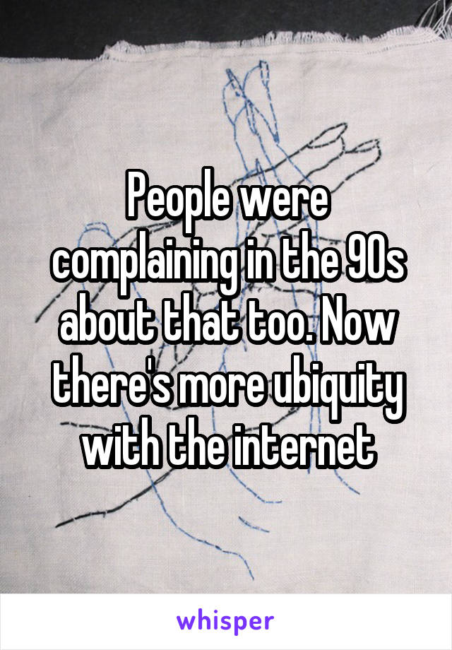 People were complaining in the 90s about that too. Now there's more ubiquity with the internet