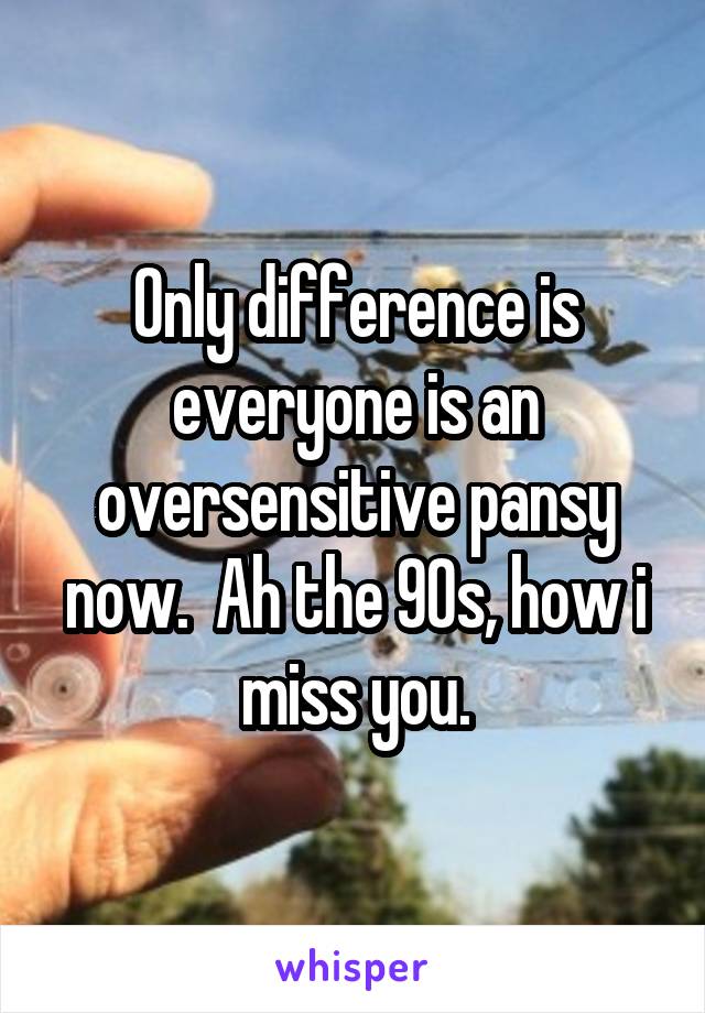 Only difference is everyone is an oversensitive pansy now.  Ah the 90s, how i miss you.