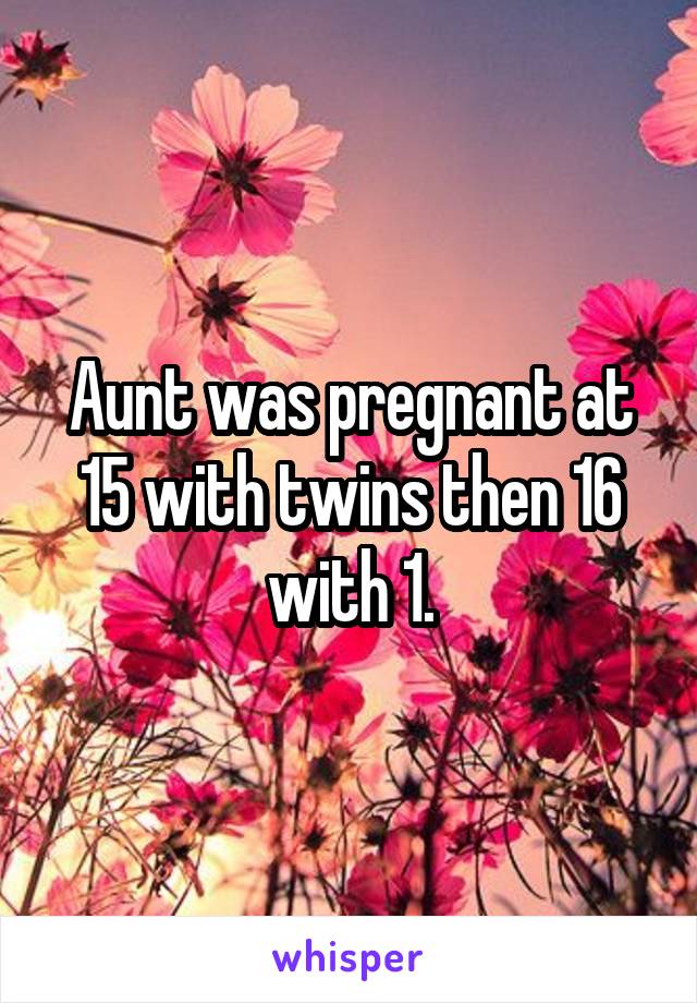 Aunt was pregnant at 15 with twins then 16 with 1.