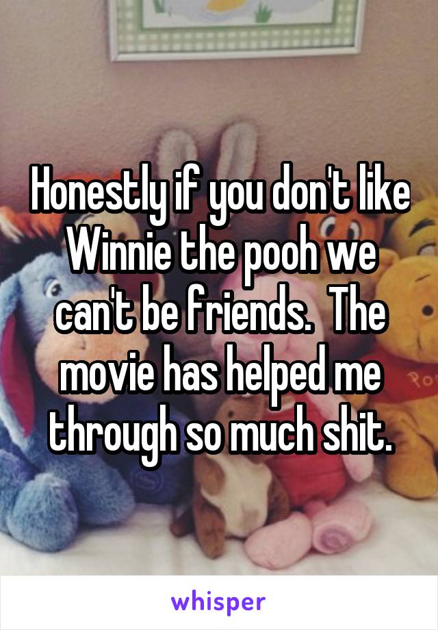 Honestly if you don't like Winnie the pooh we can't be friends.  The movie has helped me through so much shit.