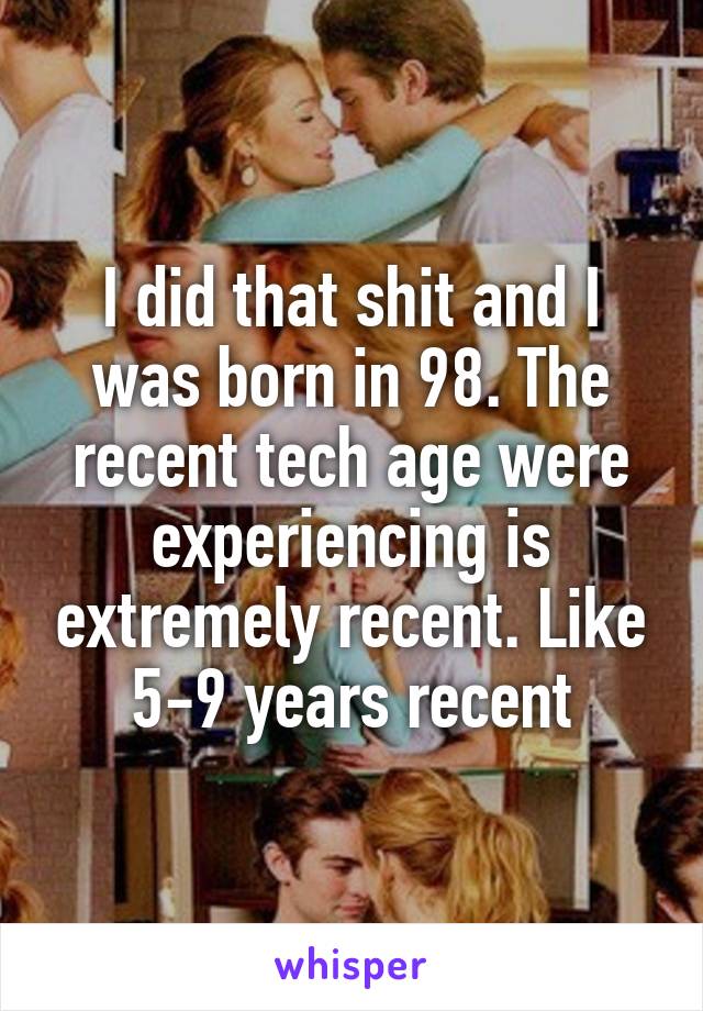 I did that shit and I was born in 98. The recent tech age were experiencing is extremely recent. Like 5-9 years recent