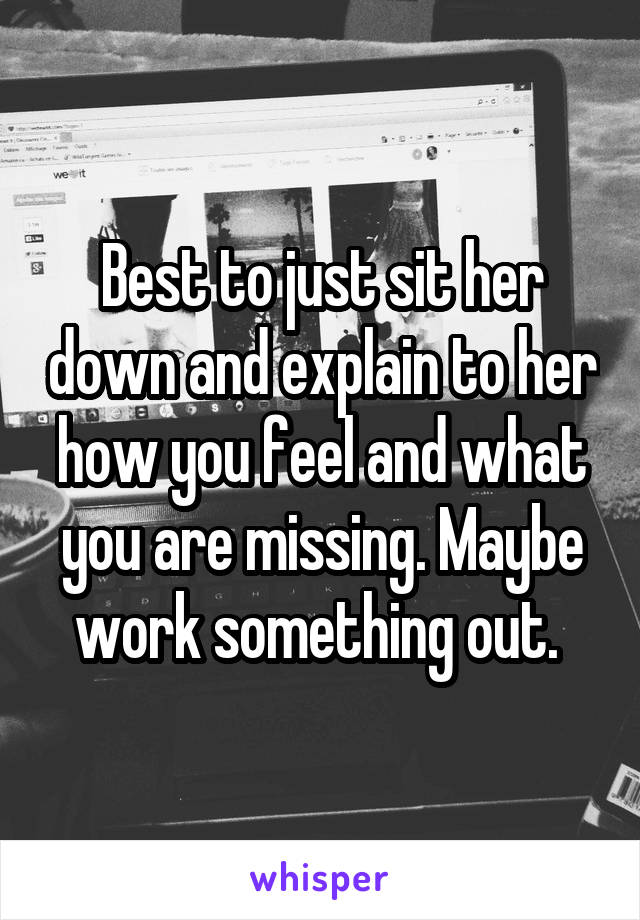 Best to just sit her down and explain to her how you feel and what you are missing. Maybe work something out. 