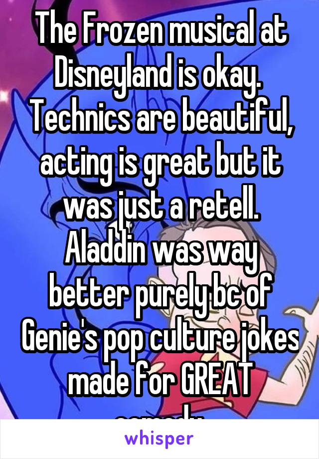 The Frozen musical at Disneyland is okay.  Technics are beautiful, acting is great but it was just a retell. Aladdin was way better purely bc of Genie's pop culture jokes made for GREAT comedy.