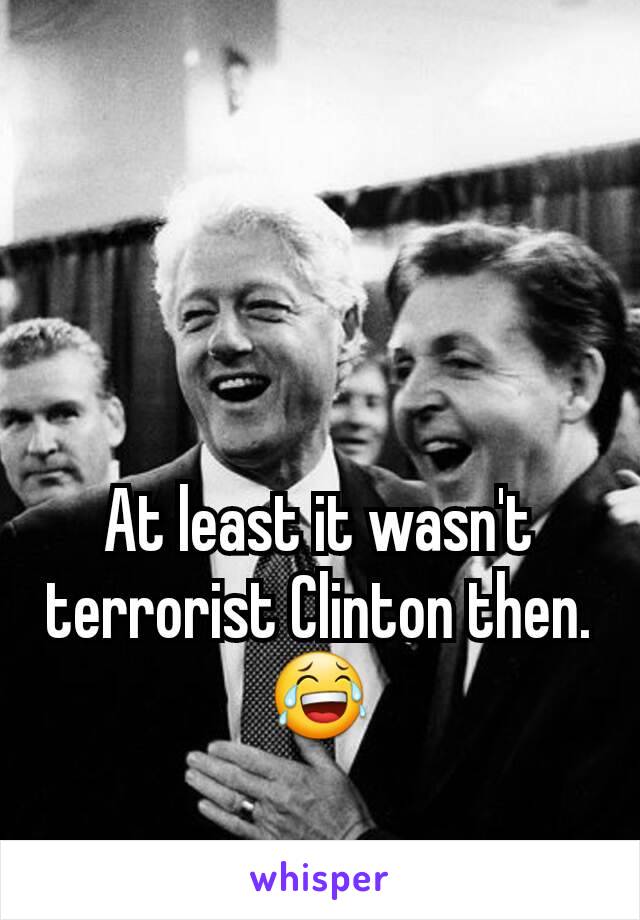 At least it wasn't terrorist Clinton then. 😂